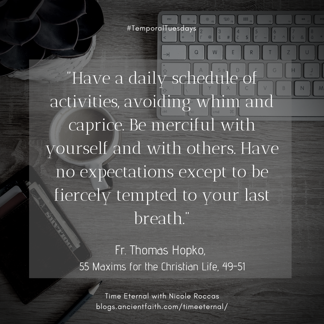 Have a daily schedule of activities, avoiding whim and caprice. Be merciful with yourself and with others.Have no expectations except to be fiercely tempted to your last breath.  Fr. Thomas Hopko, 55 Maxims for the Christian Life, #49-51