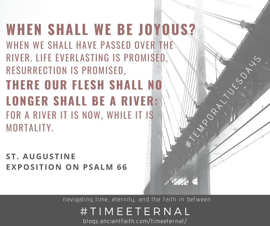 When shall we be joyous? When we shall have passed over the river. Life everlasting is promised, resurrection is promised, there our flesh shall no longer shall be a river: for a river it is now, while it is mortality. - St. Augustine