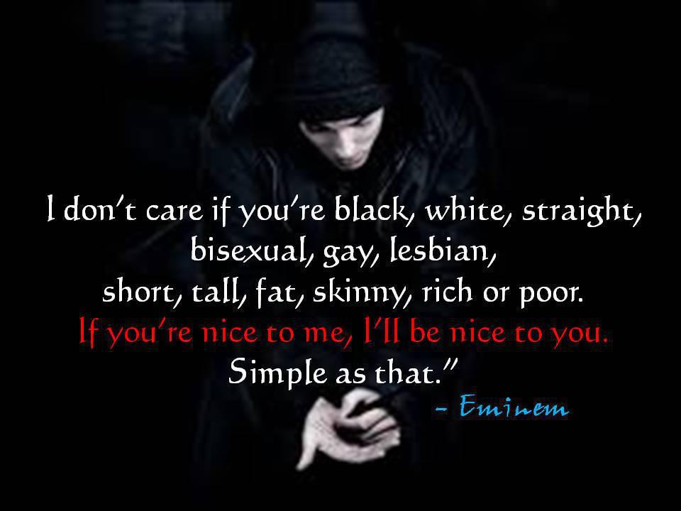 "I don't care if you're black, white, straight, bisexual, gay, lesbian, short, tall, fat, skinny, rich or poor. If you're nice to me, I'll be nice to you. Simple as that."
